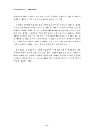 한국노동안전보건연구소 · 노동시간센터(준)

혈관계질환 관련 지표에 영향을 미친 것으로 판단되며 여가시간의 확보를 통한 건
강행동의 개선이나 생체리듬 교란의 최소화 효과로 추정된다.
주간연속 2교대제 시행으로 인한 건강영향을 평가한 본 연구의 가장 큰 장점은
같은 집단에 대하여 주간연속 2교대제 시행 전 후에 자료수집이 이루어져 같은 사
람에서의 변화를 측정할 수 있고 회상편견 (Recall bias)의 가능성이 낮다는 점이다.
또한 연구 대상을 지속적으로 주간근무만 하였던 노동자와 주야 2교대에서 주간연
속2교대로 변경된 노동자로 구분하여 주간연속2교대제의 영향을 더욱 많이 받는 군
과 영향을 덜 받는 군으로 나누어 비교할 수 있었다는 점 역시 본 연구의 강점이
다. 그러나 3년의 시간이 지나면서 변화된 다른 요인의 효과 예를 들면 연령의 증
가나 작업환경의 변화로 인한 영향을 보정하지 못한 제한점이 있다.
결론적으로 두원정공에서 주간연속 2교대제 시행 3년 이후의 건강영향의 경우
근골격계증상과 음주와 운동 같은 건강 행동, 심혈관계질환 관련지표에 있어서 교
대근무자에서 좋은 영향을 미쳤음을 확인하였다. 따라서 두원정공과 같이 주간연속
2교대제의 의의를 잘 살리는 교대제 변화를 현장 노동자의 주도적인 요구로 확산시

켜야 할 필요성이 있다.

- 89 -

 