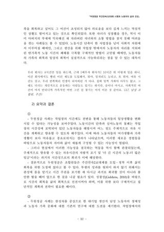 「두원정공 주간연속2교대제 시행과 노동자의 삶과 건강」

족을 회복하고 싶어도 그 여건이 조성되지 않아 외로움을 보다 깊게 느끼는 역설적
인 상황도 벌어지고 있는 것으로 확인되었다. 또한 자녀가 성장했을 경우, 역시 이
미 아버지의 부재에 익숙해진 채 자라버린 자녀와의 소통 방법을 찾지 못해 어려움
을 겪는 사례들도 볼 수 있었다. 노동시간 단축이 한 사업장을 넘어 사회적 차원에
서 이루어질 때에만, 그리고 생산을 위해 작업장 밖에서의 노동자의 자리를 지워버
린 반가족적 노동 시간의 폐해를 극복할 구체적인 방법이 고안될 때에만, 노동자들
의 가족의 회복과 일상의 회복이 실질적으로 가능하리라는 점을 알 수 있는 대목이
다.
우리 회사는 8시간만 일을 하는데, 근데 [배우자 회사가] 10시간 뭐 이렇게 일을 하니.
이런 회사에서도 빨리 이런 제도를 도입해서, 뭐야, 일자리도 늘리고, 또 뭐야, 여유 시
간도 갖고. 우리 반쪽짜리 인생이 되어버린 거 아냐. 집에 일찍 가봐야 아무도 없고. 그
래도 더러는 개인적으로 운동하는 사람들도 있기는 하지만, 술이나 마시고. 사회적인 여
건이 아직 안되니까 가족적인 어떤 그런 걸 찾기는 아직 이른 것 같아요. (A7, 남성 조

합원, 주간)

2) 요약과 결론
①
- 두원정공 사례는 작업장의 시간제도 전변을 통해 노동자들의 일상생활을 변화

시킬 수 있다는 가능성을 보여주었다. 노동시간의 단축과 심야노동의 철폐는 작업
장의 시간성에 포박되어 있던 노동자들을 해방시켜 어느 정도 주체적으로 자유 시
간을 계획하고 향유할 수 있도록 해주었다. 이에 따라 노동자들의 여가생활과 가족
생활이 보다 여유롭고 풍요로워지는 결과가 나타났으며, 이러한 새로운 경험들을
바탕으로 노동자들의 자아와 삶이 새롭게 구성될 수 있는 가능성이 열렸다.
- 그러나 현실에서 이러한 가능성을 질곡하는 역동을 역시 함께 관찰되었는데,

주체적으로 향유할 수 있는 자유시간의 자발적 포기 및 ‘더 긴 시간의 노동-더 많은
임금’이라는 과거의 시간성으로의 회귀가 이에 해당한다.
- 결론적으로 두원정공은 조합원들은 주간연속2교대제를 도입․정착 이후 삶의

회복을 위한 도정에 섰다고 볼 수 있다. 투쟁의 성과를 헛되이 하지 않기 위해서는
관성에 몸을 맡기고 시간 주권을 포기한 채 다시금 과거로 회귀할 것이 아니라 불
안한 발을 떼어 앞으로 한 걸음 나갈 필요가 있다. 성찰성(Giddens, 2010)을 바탕으
로 시간의 회복을 삶의 회복으로 진전시켜야 하며, 이를 위한 보다 구체적이고 집
단적인 계획과 전략이 필요한 때이다.
②
- 두원정공 사례는 완성차를 중심으로 한 대기업 생산직 남성 노동자의 정체성

과 노동자 가족 문화에 대한 기존의 연구에 대한 도전을 제기한다. 작업장에서의

- 92 -

 