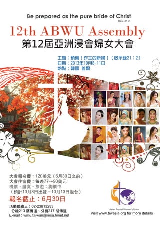 大會報名費：120美元（6月30日之前）
大會住宿費：每晚77～90美元
機票、膳食、旅遊：詢價中
（預計10月8日出發，10月13日返台）
報名截止：6月30日
第12屆亞洲浸會婦女大會
主題：預備！作主的新婦！（啟示錄21：2）
日期：2013年10月8-11日
地點：韓國 首爾
活動聯絡人：02-23813283
分機213 蔡傳道、分機217 胡傳道
E-mail：wmu.taiwan@msa.hinet.net
 