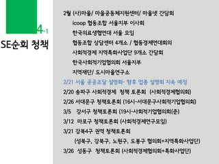 SE순회 청책
2월 (사)마을/ 마을공동체지원센터/ 마을넷 간담회
icoop 협동조합 서울지부 이사회
한국의료생협연대 서울 모임
협동조합 상담센터 4개소 / 협동경제연대회의
사회적경제 지역특화사업단 9개소 간담회
한국사회적기업협의회 서울지부
지역재단/ 도시마을연구소
2/21 서울 공공조달 설명회- 향후 업종 설명회 지속 예정
2/20 송파구 사회적경제 청책 토론회 (사회적경제협의회)
2/26 서대문구 청책토론회 (16시-서대문구사회적기업협의회)
3/5 강서구 청책토론회 (19시-사회적기업협의회(준)
3/12 마포구 청책토론회 (사회적경제연구모임)
3/21 강북4구 권역 청책토론회
(성북구, 강북구, 노원구, 도봉구 협의회+지역특화사업단)
3/26 성동구 청책토론회 (사회적경제협의회+특화사업단)
4-1
 