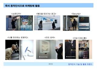 즉석 동작인식으로 마케팅에 활용

<쇼윈도우>

<나를 따라하는 로봇PC>

<행인을 따라가는 광고>

<지도 검색>

49/53

<Security>

<가상 드레스룸>

동작인식 기술 및 활용 트렌드

 