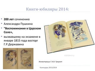 Книги-юбиляры 2014:
Календарь 2013/2014
 200 лет сочинению
 Александра Пушкина
 “Воспоминания в Царском
Селе»,
 вызвавшему на экзамене в
январе 1815 года восторг
Г.Р.Державина
Иллюстрации Г.А.В. Траугот
 