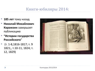 Книги-юбиляры 2014:
Календарь 2013/2014
 185 лет тому назад
 Николай Михайлович
Карамзин завершает
публикацию
 “Истории государства
Российского”
 (т. 1-8,1816-1817; т. 9
1821;, т.10-11, 1824; т.
12, 1829)
 