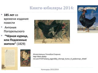 Книги-юбиляры 2014:
 185 лет со
времени издания
повести
 Антония
Погорельского
 “Чёрная курица,
или Подземные
жители” (1829)
Календарь 2013/2014
Иллюстрации Геннадия Спирина.
http://idiom.detsky-
mir.com/4107/antonij_pogorelskij_chernaja_kurica_ili_podzemnye_zhiteli/
 