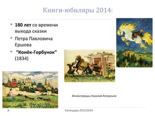 Книги-юбиляры 2014:
 180 лет со времени
выхода сказки
 Петра Павловича
Ершова
 “Конёк-Горбунок”
(1834)
Календарь 2013/2014
Иллюстрации Николая Кочергина
 