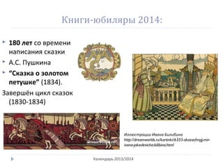 Книги-юбиляры 2014:
 180 лет со времени
написания сказки
 А.С. Пушкина
 “Сказка о золотом
петушке” (1834).
Завершён цикл сказок
(1830-1834)
Календарь 2013/2014
Иллюстрации Ивана Билибина
http://dreamworlds.ru/kartinki/6355-skazochnyjj-mir-
ivana-jakovlevicha-bilibina.html
 