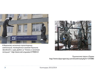 Календарь 2013/2014
В Воронеже несколько скульптурных
композиций, посвящённых сказкам Пушкина.
Звездочёт и царь Додон из "Сказки о золотом
петушке". http://otvet.mail.ru/question/57908553
Пушкинские герои в Перми
http://www.skyscrapercity.com/showthread.php?t=1373083
 