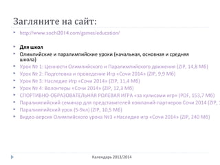 Загляните на сайт:
Календарь 2013/2014
 http://www.sochi2014.com/games/education/
 Для школ
 Олимпийские и паралимпийские уроки (начальная, основная и средняя
школа)
 Урок № 1: Ценности Олимпийского и Паралимпийского движения (ZIP, 14,8 Мб)
 Урок № 2: Подготовка и проведение Игр «Сочи 2014» (ZIP, 9,9 Мб)
 Урок № 3: Наследие Игр «Сочи 2014» (ZIP, 11,4 Мб)
 Урок № 4: Волонтеры «Сочи 2014» (ZIP, 12,3 Мб)
 СПОРТИВНО-ОБРАЗОВАТЕЛЬНАЯ РОЛЕВАЯ ИГРА «за кулисами игр» (PDF, 153,7 Мб)
 Паралимпийский семинар для представителей компаний-партнеров Сочи 2014 (ZIP, 1
 Паралимпийский урок (5-9кл) (ZIP, 10,5 Мб)
 Видео-версия Олимпийского урока №3 «Наследие игр «Сочи 2014» (ZIP, 240 Мб)
 