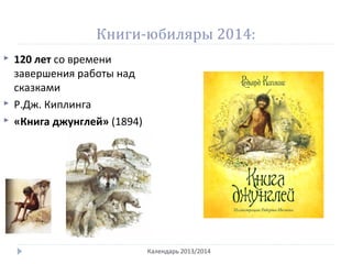 Книги-юбиляры 2014:
Календарь 2013/2014
 120 лет со времени
завершения работы над
сказками
 Р.Дж. Киплинга
 «Книга джунглей» (1894)
 
