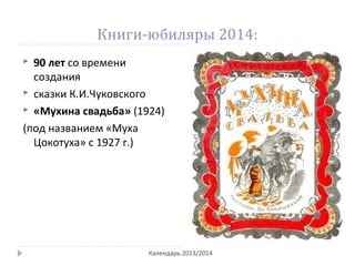 Книги-юбиляры 2014:
 90 лет со времени
создания
 сказки К.И.Чуковского
 «Мухина свадьба» (1924)
(под названием «Муха
Цокотуха» с 1927 г.)
Календарь 2013/2014
 