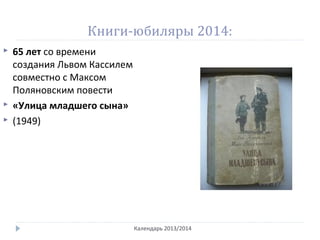 Книги-юбиляры 2014:
Календарь 2013/2014
 65 лет со времени
создания Львом Кассилем
совместно с Максом
Поляновским повести
 «Улица младшего сына»
 (1949)
 