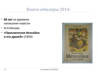 Книги-юбиляры 2014:
Календарь 2013/2014
 60 лет со времени
написания повести
 Н.Н.Носова
 «Приключения Незнайки
и его друзей» (1954)
 