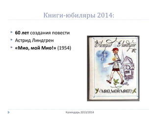 Книги-юбиляры 2014:
 60 лет создания повести
 Астрид Линдгрен
 «Мио, мой Мио!» (1954)
Календарь 2013/2014
 