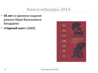 Книги-юбиляры 2014:
Календарь 2013/2014
 45 лет со времени издания
романа Юрия Васильевича
Бондарева
 «Горячий снег» (1969)
 