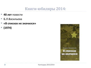Книги-юбиляры 2014:
Календарь 2013/2014
 40 лет повести
 Б.Л.Васильева
 «В списках не значился»
 (1974)
 