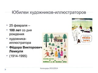 Юбилеи художников-иллюстраторов
 25 февраля –
 100 лет со дня
рождения
 художника-
иллюстратора
 Фёдора Викторовича
Лемкуля
 (1914-1995)
Календарь 2013/2014
 