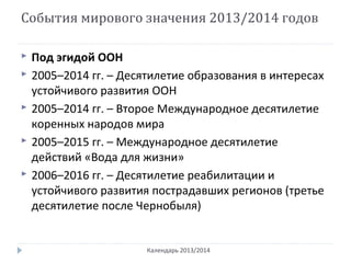 События мирового значения 2013/2014 годов
Календарь 2013/2014
 Под эгидой ООН
 2005–2014 гг. – Десятилетие образования в интересах
устойчивого развития ООН
 2005–2014 гг. – Второе Международное десятилетие
коренных народов мира
 2005–2015 гг. – Международное десятилетие
действий «Вода для жизни»
 2006–2016 гг. – Десятилетие реабилитации и
устойчивого развития пострадавших регионов (третье
десятилетие после Чернобыля)
 