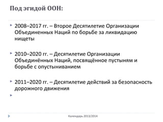 Под эгидой ООН:
Календарь 2013/2014
 2008–2017 гг. – Второе Десятилетие Организации
Объединенных Наций по борьбе за ликвидацию
нищеты
 2010–2020 гг. – Десятилетие Организации
Объединённых Наций, посвящённое пустыням и
борьбе с опустыниванием
 2011–2020 гг. – Десятилетие действий за безопасность
дорожного движения

 