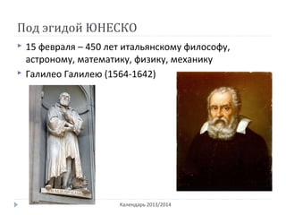 Под эгидой ЮНЕСКО
Календарь 2013/2014
 15 февраля – 450 лет итальянскому философу,
астроному, математику, физику, механику
 Галилео Галилею (1564-1642)
 