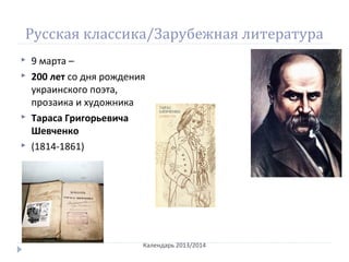 Русская классика/Зарубежная литература
 9 марта –
 200 лет со дня рождения
украинского поэта,
прозаика и художника
 Тараса Григорьевича
Шевченко
 (1814-1861)
Календарь 2013/2014
 