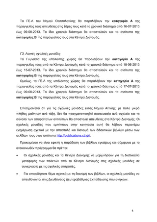 Τα ΓΕ.Λ του Νομού Θεσσαλονίκης θα παραλάβουν την κατηγορία Α της
παραγγελίας τους απευθείας στις έδρες τους κατά το χρονικό διάστημα από 16-07-2013
έως 09-08-2013. Το ίδιο χρονικό διάστημα θα αποσταλούν και τα αντίτυπα της
κατηγορίας Β της παραγγελίας τους στα Κέντρα Διανομής.
Γ3. Λοιπές σχολικές μονάδες
Τα Γυμνάσια της υπόλοιπης χώρας θα παραλάβουν την κατηγορία Α της
παραγγελίας τους από τα Κέντρα Διανομής κατά το χρονικό διάστημα από 18-06-2013
έως 15-07-2013. Το ίδιο χρονικό διάστημα θα αποσταλούν και τα αντίτυπα της
κατηγορίας Β της παραγγελίας τους στα Κέντρα Διανομής.
Ομοίως, τα ΓΕ.Λ της υπόλοιπης χώρας θα παραλάβουν την κατηγορία Α της
παραγγελίας τους από τα Κέντρα Διανομής κατά το χρονικό διάστημα από 17-07-2013
έως 09-08-2013. Το ίδιο χρονικό διάστημα θα αποσταλούν και τα αντίτυπα της
κατηγορίας Β της παραγγελίας τους στα Κέντρα Διανομής.
Επισημαίνεται ότι για τις σχολικές μονάδες εκτός Νομού Αττικής, με πολύ μικρό
πλήθος μαθητών ανά τάξη, δεν θα πραγματοποιηθεί συσκευασία ανά σχολείο και το
σύνολο των απαραίτητων αντιτύπων θα αποσταλεί απευθείας στα Κέντρα Διανομής. Οι
σχολικές μονάδες που εμπίπτουν στην κατηγορία αυτή θα λάβουν περαιτέρω
ενημέρωση σχετικά με την αποστολή και διανομή των διδακτικών βιβλίων μέσω των
σελίδων τους στον ιστότοπο http://publications.cti.gr/.
Προκειμένου να είναι εφικτή η παράδοση των βιβλίων εγκαίρως και σύμφωνα με το
ανακοινωθέν πρόγραμμα θα πρέπει:
• Οι σχολικές μονάδες και τα Κέντρα Διανομής να μεριμνήσουν για τη διαδικασία
μεταφοράς των παλετών από τα Κέντρα Διανομής στις σχολικές μονάδες σε
συνεργασία με τις σχολικές επιτροπές.
• Για οποιοδήποτε θέμα σχετικό με τη διανομή των βιβλίων, οι σχολικές μονάδες να
απευθύνονται στις Διευθύνσεις Δευτεροβάθμιας Εκπαίδευσης που ανήκουν.
4
 