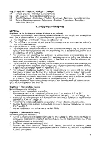 Κεφ. 3ο: Τρίγωνα – Παραλληλόγραμμα – Τραπέζια
3.1
Στοιχεία τριγώνου – Άθροισμα γωνιών τριγώνου
3.2
Είδη τριγώνων – Ιδιότητες ισοσκελούς τριγώνου
3.3
Παραλληλόγραμμο – Ορθογώνιο – Ρόμβος – Τετράγωνο – Τραπέζιο – Ισοσκελές τραπέζιο
3.4
Ιδιότητες Παραλληλογράμμου – Ορθογωνίου – Ρόμβου – Τετραγώνου – Τραπεζίου –
Ισοσκελούς τραπεζίου

ΙΙ. Διαχείριση Διδακτέας ύλης
ΜΕΡΟΣ Α΄
Κεφάλαια 1ο, 2ο, 3ο (Φυσικοί αριθμοί, Κλάσματα, Δεκαδικοί)
Στο Δημοτικό έχουν διδαχθεί τόσο οι έννοιες όσο και οι διαδικασίες που αναφέρονται στα κεφάλαια
αυτά. Έτσι, η διδασκαλία στην Α΄ Γυμνασίου πρέπει να έχει δύο στόχους:
1ο. Tην επανάληψη – υπενθύμιση εννοιών και διαδικασιών και
2ο. Tην εμβάθυνση σε κάποιες πλευρές που κρίνονται σημαντικές για την περαιτέρω ανάπτυξη
των μαθηματικών εννοιών.
Πιο συγκεκριμένα πρέπει να έχει ως στόχους:
 Την αντιμετώπιση εμποδίων και δυσκολιών που συναντούν οι μαθητές (π.χ. το γινόμενο δύο
αριθμών είναι πάντα μεγαλύτερο από τους παράγοντές του, οι δεκαδικοί αριθμοί είναι άλλο
είδος αριθμών απ’ ότι τα κλάσματα).
 Την ανάπτυξη των ικανοτήτων των μαθητών να χρησιμοποιούν αναπαραστάσεις και να
μεταβαίνουν από το ένα είδος στο άλλο (π.χ. αναπαράσταση στην ευθεία των αριθμών, οι
γεωμετρικές αναπαραστάσεις των κλασμάτων, οι δεκαδικοί και τα δεκαδικά κλάσματα ως
διαφορετικές αναπαραστάσεις των ίδιων αριθμών).
 Την εμβάθυνση σε ιδιότητες των πράξεων και αλγοριθμικών διαδικασιών που υποστηρίζουν
τη μετάβαση από την αριθμητική στην άλγεβρα (π.χ. επιμεριστική και αντιμεταθετική ιδιότητα,
η αφαίρεση ως αντίστροφη πράξη της πρόσθεσης κτλ.).
 Την εισαγωγή αλγεβρικών συμβόλων και τη νοηματοδότηση τους μέσα από την ανάγκη
διατύπωσης σχέσεων και ιδιοτήτων (π.χ. ιδιότητες πράξεων), από την ανάγκη περιγραφής
προβλημάτων ή ποσοτήτων που είναι λεκτικά διατυπωμένες (π.χ. άσκηση 1 της §4.1), από
την παραγωγή αλγεβρικών εκφράσεων που περιγράφουν γεωμετρικά ή αριθμητικά μοτίβα
(π.χ. άσκηση 15 της §4.1, αλλά και γενίκευση του παραδείγματος 3 της §1.1).
Με βάση τα παραπάνω, προτείνεται η μείωση των ωρών, που θα αφιερωθούν για διδασκαλία των
τριών πρώτων κεφαλαίων, από 27 σε 18.
Κεφάλαιο 1ο (Να διατεθούν 6 ώρες)
Να δοθεί έμφαση στα παρακάτω:
 Αναπαράσταση των αριθμών στην ευθεία.
 Κατανόηση και χρήση της επιμεριστικής ιδιότητας (παρ. 3 και ασκήσεις 6, 7 της §1.2).
 Υπολογισμοί δυνάμεων και κατανόηση των συμβολισμών (ασκήσεις 2, 3, 4, 5, 8, 9 της §1.3).
 Εφαρμογή της προτεραιότητας των πράξεων στον υπολογισμό αριθμητικών παραστάσεων
(ασκήσεις 6, 7, 11 και 12 της §1.3).
 Ταυτότητα της ευκλείδειας διαίρεσης και χρήση των εννοιών «διαιρεί», «πολλαπλάσιο».
 Κριτήρια διαιρετότητας, ανάλυση ενός αριθμού σε γινόμενο πρώτων παραγόντων και εύρεση
Ε.Κ.Π. και Μ.Κ.Δ.
 Λεκτικά προβλήματα που υπάρχουν στο σχολικό βιβλίο.
Κεφάλαιο 2ο (Να διατεθούν 8 ώρες)
Να δοθεί έμφαση στα παρακάτω:
 Έννοια κλάσματος και οι διαφορετικές πτυχές της όπως μέρος του όλου, πηλίκο και λόγος (οι
εισαγωγικές δραστηριότητες της §2.1, ασκήσεις 1, 2, 3, σελ. 36, δραστηριότητα 2, σελ. 37 και
προβλήματα αναγωγής στη μονάδα).
 Ισοδύναμα κλάσματα και μετατροπές τους
 Σύγκριση κλασμάτων μέσα από διαφορετικούς τρόπους (μετατροπή σε ομώνυμα, χρήση
γεωμετρικών αναπαραστάσεων, χρήση προσεγγιστικών μεθόδων π.χ. σύγκριση με τη μονάδα
ή με ένα τρίτο αριθμό)
3

 