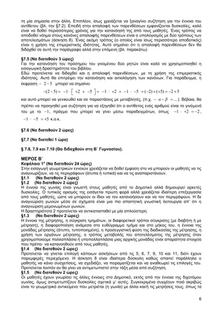 τη μία σημασία στην άλλη. Επιπλέον, ίσως χρειάζεται να ξαναγίνει συζήτηση για την έννοια του
αντίθετου (βλ. την §7.2). Επειδή στην απαλοιφή των παρενθέσεων εμφανίζονται δυσκολίες, καλό
είναι να δοθεί περισσότερος χρόνος για την κατανόησή της από τους μαθητές. Ένας τρόπος να
αποδοθεί νόημα στους κανόνες απαλοιφής παρενθέσεων είναι ο υπολογισμός με δύο τρόπους των
αποτελεσμάτων (άσκηση 8). Ένας ακόμη τρόπος (ο οποίος είναι ίσως περισσότερο αποδοτικός)
είναι η χρήση της επιμεριστικής ιδιότητας. Αυτό σημαίνει ότι η απαλοιφή παρενθέσεων δεν θα
διδαχθεί σε αυτή την παράγραφο αλλά στην επόμενη (βλ. παρακάτω)
§7.5 (Να διατεθούν 3 ώρες)
Για την κατανόηση του πρόσημου του γινομένου δύο ρητών είναι καλό να χρησιμοποιηθεί η
εισαγωγική δραστηριότητα του βιβλίου.
Εδώ προτείνεται να διδαχθεί και η απαλοιφή παρενθέσεων, με τη χρήση της επιμεριστικής
ιδιότητας. Αυτό θα επιτρέψει την κατανόηση και αιτιολόγηση των κανόνων. Για παράδειγμα, η
2 5 μπορεί να σημαίνει
έκφραση

(2 5)

1

2

5

1

2

1

5

( 2) ( 5)

και αυτό μπορεί να γενικευθεί και σε παραστάσεις με μεταβλητές, (π.χ.

α β

2 5
... ). Βέβαια, θα

πρέπει να προηγηθεί μια συζήτηση για να εξηγηθεί ότι ο αντίθετος ενός αριθμού είναι το γινόμενό
1
2
2,
του με το 1 , πράγμα που μπορεί να γίνει μέσω παραδειγμάτων, όπως

1

5

5 κ.ο.κ.

§7.6 (Να διατεθούν 2 ώρες)
§7.7 (Να διατεθεί 1 ώρα)
§ 7.8, 7.9 και 7.10 (Θα διδαχθούν στη Β΄ Γυμνασίου).

ΜΕΡΟΣ Β΄

Κεφάλαιο 1ο (Να διατεθούν 24 ώρες)
Στην εισαγωγή γεωμετρικών εννοιών χρειάζεται να δοθεί έμφαση στο να μπορούν οι μαθητές να τις
αναγνωρίζουν, να τις περιγράφουν (άτυπα ή τυπικά) και να τις αναπαριστάνουν.
§1.1
(Να διατεθούν 2 ώρες)
§1.2 (Να διατεθούν 2 ώρες)
Η έννοια της γωνίας είναι γνωστή στους μαθητές από το Δημοτικό αλλά δημιουργεί αρκετές
δυσκολίες. Ο τυπικός ορισμός της εισάγεται πρώτη φορά αλλά χρειάζεται ιδιαίτερη επεξεργασία
από τους μαθητές, ώστε να μπορούν οι ίδιοι να τον κατανοήσουν και να τον περιγράψουν. Η δε
αναγνώριση γωνιών μέσα σε σχήματα είναι μια πιο απαιτητική γνωστική λειτουργία απ’ ότι η
αναγνώριση μεμονωμένων γωνιών.
Η δραστηριότητα 2 προτείνεται να αντικατασταθεί με μία απλούστερη.
§1.3
(Να διατεθούν 2 ώρες)
Η έννοια της μέτρησης, η σύγκριση τμημάτων, οι διαφορετικοί τρόποι σύγκρισης (με διαβήτη ή με
μέτρηση), η διαφοροποίηση ανάμεσα στο ευθύγραμμο τμήμα και στο μήκος του, η έννοια της
μονάδας μέτρησης (άτυπη, τυποποιημένη), η προσεγγιστική φύση της διαδικασίας της μέτρησης, η
χρήση των οργάνων μέτρησης, ο τρόπος μεταβολής του αποτελέσματος της μέτρησης όταν
χρησιμοποιούμε πολλαπλάσια ή υποπολλαπλάσια μιας αρχικής μονάδας είναι απαραίτητα στοιχεία
που πρέπει να κατανοηθούν από τους μαθητές.
§1.4 (Να διατεθούν 2 ώρες)
Προτείνεται να γίνεται επιλογή κάποιων ασκήσεων από τις 5, 6, 7, 9, 10 και 11, διότι έχουν
παρεμφερές περιεχόμενο. Η άσκηση 8 είναι ιδιαίτερα δύσκολη καθώς απαιτεί παράλληλα ο
μαθητής να κάνει συσχετίσεις, να σχεδιάζει, να πειραματίζεται και να αναθεωρεί τις επιλογές του.
Προτείνεται λοιπόν αν θα γίνει να αντιμετωπιστεί στην τάξη μέσα από συζήτηση.
§1.5 (Να διατεθούν 2 ώρες)
Οι μαθητές έχουν γνωρίσει τις άλλες έννοιες στο Δημοτικό, εκτός από την έννοια της διχοτόμου
γωνίας, όμως αντιμετωπίζουν δυσκολίες σχετικά μ’ αυτές. Συγκεκριμένα συγχέουν ποιό ακριβώς
είναι το γεωμετρικό αντικείμενο που μετριέται (η γωνία) με άλλα και/ή τις μετρήσεις τους, όπως τα
6

 