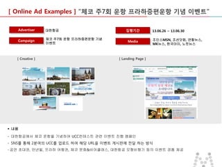 [ Online Ad Examples ] “체코 주7회 운항 프라하증편운항 기념 이벤트”
Advertiser

대한항공

Campaign

체코 주7회 운항 프라하증편운항 기념
이벤트

[ Creative ]

집행기간
Media

13.06.26 ~ 13.06.30
조인스MSN, 조선닷컴, 연합뉴스,
MK뉴스, 한국아이, 노컷뉴스

[ Landing Page ]

 내용

- 대한항공에서 체코 운항을 기념하여 UCC컨테스트 관련 이벤트 진행 캠페인
- SNS를 통해 2분여의 UCC를 업로드 하여 해당 URL을 이벤트 게시판에 전달 하는 방식
- 공연 초대권, 만년필, 프라하 여행권, 체코 문화&비어클래스, 대한항공 모형비행기 등의 이벤트 경품 제공

 