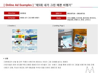[ Online Ad Examples ] “제5회 내가 그린 예쁜 비행기”
Advertiser

대한항공

Campaign

제5회 내가 그린 예쁜 비행기

[ Creative ]

집행기간
Media

2013.07.16 ~ 2013.07.31
조인스MSN, 조선닷컴, 동아닷컴, 한국아이,
매일경제, 연합뉴스, 한경, 노컷뉴스

[ Landing Page ]

 내용
- 대한항공의 선발 될 경우 작품이 비행기에 래핑되는 어린이 그림 대회를 알리는 캠페인
- 어린이들의 참여 유도를 위해 진행된 캠페인으로 아이들이 그린 비행기 그림을 통해 선정이 된 그림을 비행기에 래핑 진행
- 래핑기 모형, 국내선 항공권, 제주 KAL호텔 숙박권 등을 이벤트 경품으로 제공

 