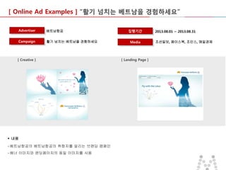 [ Online Ad Examples ] “활기 넘치는 베트남을 경험하세요”
Advertiser

베트남항공

Campaign

활기 넘치는 베트남을 경험하세요

[ Creative ]

 내용
- 베트남항공의 베트남항공의 취항지를 알리는 브랜딩 캠페인
- 배너 이미지와 랜딩페이지의 동일 이미지를 사용

집행기간
Media

[ Landing Page ]

2013.08.01 ~ 2013.08.31
조선일보, 페이스북, 조인스, 매일경제

 