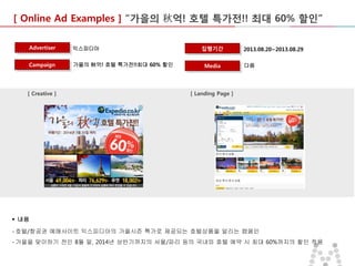[ Online Ad Examples ] “가을의 秋억! 호텔 특가전!! 최대 60% 할인”
Advertiser

익스피디아

Campaign

가을의 秋억! 호텔 특가전!!최대 60% 할인

[ Creative ]

집행기간
Media

2013.08.20~2013.08.29
다음

[ Landing Page ]

 내용
- 호텔/항공권 예매사이트 익스피디아의 가을시즌 특가로 제공되는 호텔상품을 알리는 캠페인
- 가을을 맞이하기 전인 8월 말, 2014년 상반기까지의 서울/파리 등의 국내외 호텔 예약 시 최대 60%까지의 할인 적용

 