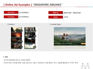 [ Online Ad Examples ] “SINGAPORE AIRLINES”
Advertiser

싱가포르항공사

집행기간

Campaign

싱가포르항공사

Media

[ Creative ]

2013.11.04 ~ 2013.11.10
네이버

[ Landing Page ]

 내용
- 싱가포르항공을 알리는 브랜딩 캠페인
- 네이버 메인 지면을 통해 노출 되었으며, 노출 시 동영상이 자동 플래이 되는 상품을 활용하여, 주목도 확보

 