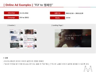 [ Online Ad Examples ] “FLY to 캠페인”
Advertiser

아시아나항공

집행기간

Campaign

FLY to 캠페인

Media

[ Creative ]

2013.12.16 ~ 2013.12.29
네이버

[ Landing Page ]

 내용
- 아시아나항공의 온라인 유저의 설문으로 진행된 캠페인
- “당신은 무엇을 찾기 위해 떠나십니까? 라는 물음 뒤 “FLY TO [ ]” 텍스트 노출로 유저가 설문에 참여할 수 있도록 유도

 