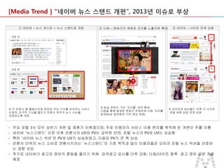 [Media Trend ] “네이버 뉴스 스탠드 개편”, 2013년 이슈로 부상
① 네이버 – 뉴스 캐스트 > 뉴스 스탠드로 개편

② 다음 – 엔써즈의 제휴로 프리롤 노출지면 확대

③ 네이트 – 사이트 연계 강화

- 개편 전

- 개편 후

※ 각 언론사 별 홈페이지에 편집된 주요 기사를 보여주는 서비스
선정적, 자극적 기사를 줄이고 언론사 위주의 뉴스 소비를
권장하도록 개편

-

※ 방송 콘텐츠 기반 ‘프리롤’ 영역 확대
다음을 통해 발생된 엔써즈 트래픽에 다음 ‘프리롤’
탑재(방송 캡쳐화면 기반 영상 재생)

※ 네이트와 싸이월드 우측 각 사이트
연동 버튼 삽입 연계 강화

주요 포털 3사 모두 상반기 개편 및 제휴가 이뤄졌으며, 주로 이용자의 서비스 이용 편의를 목적에 둔 개편이 주를 이룸
네이버 ‘뉴스스탠드’ 오픈 이후 언론사의 UV와 PV는 급락한 반면, 포털 뉴스의 PV와 UV는 상승함
특히 ‘네이버 뉴스 섹션’은 PV와 UV가 상승하였고, 다음은 PV가 큰 폭 상승
언론사 단위의 뉴스 소비로 전환시키려는 ‘뉴스스탠드’의 기존 목적과 달리 이용자들은 오히려 포털 뉴스 섹션을 선호하
는 경향 보임
- 추가로 네이버가 광고와 정보의 혼동을 줄이기 위해 검색광고 표시를 더욱 강화, 다음/네이트 향후 광고 정보 구분 개편
예정

 