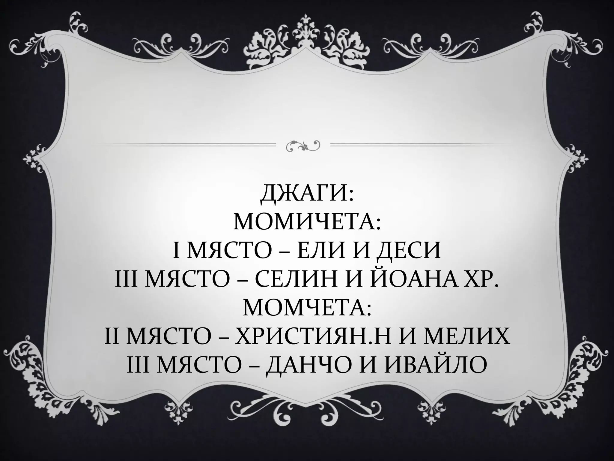 ДЖАГИ:
МОМИЧЕТА:
І МЯСТО – ЕЛИ И ДЕСИ
ІІІ МЯСТО – СЕЛИН И ЙОАНА ХР.
МОМЧЕТА:
ІІ МЯСТО – ХРИСТИЯН.Н И МЕЛИХ
ІІІ МЯСТО – ДАНЧО И ИВАЙЛО

 