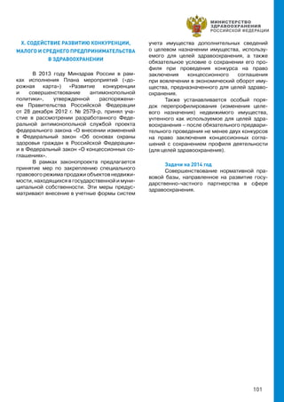 101
X. СОДЕЙСТВИЕ РАЗВИТИЮ КОНКУРЕНЦИИ,
МАЛОГО И СРЕДНЕГО ПРЕДПРИНИМАТЕЛЬСТВА
В ЗДРАВООХРАНЕНИИ
В 2013 году Минздрав России в рам-
ках исполнения Плана мероприятий («до-
рожная карта») «Развитие конкуренции
и совершенствование антимонопольной
политики», утвержденной распоряжени-
ем Правительства Российской Федерации
от 28 декабря 2012 г. № 2579-р, принял уча-
стие в рассмотрении разработанного Феде-
ральной антимонопольной службой проекта
федерального закона «О внесении изменений
в Федеральный закон «Об основах охраны
здоровья граждан в Российской Федерации»
и в Федеральный закон «О концессионных со-
глашениях».
В рамках законопроекта предлагается
принятие мер по закреплению специального
правового режима продажи объектов недвижи-
мости, находящихся в государственной и муни-
ципальной собственности. Эти меры предус-
матривают внесение в учетные формы систем
учета имущества дополнительных сведений
о целевом назначении имущества, использу-
емого для целей здравоохранения, а также
обязательное условие о сохранении его про-
филя при проведения конкурса на право
заключения концессионного соглашения
при вовлечении в экономический оборот иму-
щества, предназначенного для целей здраво-
охранения.
Также устанавливается особый поря-
док перепрофилирования (изменения целе-
вого назначения) недвижимого имущества,
учтенного как используемое для целей здра-
воохранения – после обязательного предвари-
тельного проведения не менее двух конкурсов
на право заключения концессионных согла-
шений с сохранением профиля деятельности
(для целей здравоохранения).
Задачи на 2014 год
Совершенствование нормативной пра-
вовой базы, направленное на развитие госу-
дарственно-частного партнерства в сфере
здравоохранения.
 