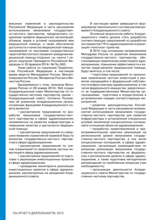 104 ОТЧЕТ О ДЕЯТЕЛЬНОСТИ, 2013
внесении изменений в законодательство
Российской Федерации в части расширения
использования механизмов государствен-
но-частного партнерства, предусмотреть со-
хранение профиля медицинских организаций,
объемов, видов и условий оказываемой ими
медицинской помощи, а также обеспечение
доступности и качества медицинской помощи,
оказываемой по программе государственных
гарантий бесплатного оказания гражданам ме-
дицинской помощи (подпункт «д» пункта 1 пе-
речня поручения Президента Российской Фе-
дерации от 05 февраля 2014 г. № Пр-242).
Такая работа по поручению Правитель-
ства Российской Федерации в настоящее
время ведется Минздравом России, Минэко-
номразвития России, Минфином России и Ми-
нюстом России.
Одновременно с этим, приказом Минз-
драва России от 09 января 2014 г. № 6 создан
Координационный совет Министерства по го-
сударственно-частному партнерству (далее –
Координационный совет). Согласно Положе-
нию об указанном координационном органе,
основными функциями Координационного со-
вета являются:
 рассмотрение предложений по раз-
работке механизмов государственно-част-
ного партнерства в сфере здравоохранения,
направленных на развитие инфраструктуры и
повышение качества и доступности медицин-
ской помощи;
 рассмотрение предложений по совер-
шенствованию нормативной правовой базы по
вопросам государственно-частного партнер-
ства в сфере здравоохранения;
 рассмотрение предложений по сня-
тию ограничений по привлечению частных ин-
вестиций в сферу здравоохранения;
 рассмотрение предложений по подго-
товке к реализации инвестиционных проектов
в сфере здравоохранения;
 проведение мониторинга реализации
инвестиционных проектов в сфере здравоох-
ранения, рассмотренных на заседаниях Коор-
динационного совета.
В настоящее время завершается фор-
мирование персонального состава рассматри-
ваемого Координационного совета.
Основным результатом работы Коорди-
национного совета должна стать разработка
соответствующих предложений по разработке
инструментов ГЧП в здравоохранении и реали-
зации «пилотных» проектов.
В 2014 году основными направлениями
Минздрава России по развитию механизмов
государственно-частного партнерства, обе-
спечивающих привлечение инвестиций в здра-
воохранение, повышение эффективности и ка-
чества представления медицинской помощи,
будут являться, в том числе:
 подготовка предложений по механиз-
мам привлечения частных инвестиций в раз-
витие находящейся в федеральной собствен-
ности инфраструктуры здравоохранения, в том
числе федерального имущества, закрепленно-
го за подведомственными Министерству ор-
ганизациями, подготовка и осуществление в
установленном порядке соответствующих ме-
роприятий;
 развитие законодательства Россий-
ской Федерации в части расширения возмож-
ностей использования механизмов государ-
ственно-частного партнерства для развития
инфраструктуры и установления специальных
условий заключения концессионных соглаше-
ний в отношении объектов здравоохранения;
 проработка нормотворческой и пра-
воприменительной практики реализации на
региональном уровне механизмов государ-
ственно-частного партнерства, в том числе
концессионных соглашений, в сфере здраво-
охранения, организация взаимодействия по
вопросам реализации механизмов государ-
ственно-частного партнерства на федераль-
ном и региональном уровнях в сфере здраво-
охранения, а также подготовка методических
рекомендаций по проблемным вопросам (при
необходимости);
 организация деятельности Коорди-
национного совета Министерства по государ-
ственно-частному партнерству.
 
