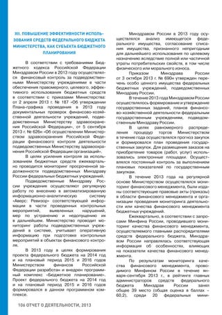 106 ОТЧЕТ О ДЕЯТЕЛЬНОСТИ, 2013
XII. ПОВЫШЕНИЕ ЭФФЕКТИВНОСТИ ИСПОЛЬ-
ЗОВАНИЯ СРЕДСТВ ФЕДЕРАЛЬНОГО БЮДЖЕТА
МИНИСТЕРСТВА, КАК СУБЪЕКТА БЮДЖЕТНОГО
ПЛАНИРОВАНИЯ
В соответствии с требованиями Бюд-
жетного кодекса Российской Федерации
Минздравом России в 2013 году осуществлял-
ся финансовый контроль за подведомствен-
ными Министерству учреждениями в части
обеспечения правомерного, целевого, эффек-
тивного использования бюджетных средств
в соответствии с приказами Министерства:
от 2 апреля 2013 г. № 187 «Об утверждении
Плана-графика проведения в 2013 году
документальных проверок финансово-хозяй-
ственной деятельности учреждений, подве-
домственных Министерству здравоохране-
ния Российской Федерации», от 5 сентября
2013 г. № 626н «Об осуществлении Министер-
ством здравоохранения Российской Феде-
рации финансового контроля деятельности
подведомственных Министерству здравоохра-
нения Российской Федерации организаций».
В целях усиления контроля за исполь-
зованием бюджетных средств ежекварталь-
но проводится мониторинг просроченной за-
долженности подведомственных Минздраву
России федеральных бюджетных учреждений.
Подведомственные Минздраву Рос-
сии учреждения осуществляют регулярную
работу по внесению в автоматизированную
информационно-аналитическую систему
«Аверс: Ревизор» соответствующей инфор-
мации в части проведенных контрольных
мероприятий, выявленных нарушений,
мер по устранению и недопущению их
в дальнейшем. Министерство проводит мо-
ниторинг работы подведомственных учреж-
дений в системе, учитывает оперативную
информацию при подготовке контрольных
мероприятий в объектах финансового контро-
ля.
В 2013 году в целях формирования
проекта федерального бюджета на 2014 год
и на плановый период 2015 и 2016 годов
Министерством финансов Российской
Федерации разработан и внедрен программ-
ный комплекс «Бюджетное планирование».
Проект федерального бюджета на 2014 год
и на плановый период 2015 и 2016 годов
формировался в данном программном ком-
плексе.
Минздравом России в 2013 году осу-
ществлялся анализ имеющегося феде-
рального имущества, согласование списа-
ния имущества, признанного непригодным
для дальнейшего использования по целевому
назначению вследствие полной или частичной
утраты потребительских свойств, в том числе
физического или морального износа.
Приказом Минздрава России
от 3 октября 2013 г. № 690н утвержден пере-
чень особо ценного имущества федеральных
бюджетных учреждений, подведомственных
Минздраву России.
В течение 2013 года Минздравом России
осуществлялось формирование и утверждение
государственных заданий, планов финансо-
во-хозяйственной деятельности федеральным
государственным учреждениям, подведом-
ственным Минздраву России.
В целях равномерного распреде-
ления процедур торгов Министерством
в течение года осуществлялся прогноз закупок
и формировался план проведения государ-
ственных закупок. Для размещения заказов на
приобретение товаров (работ, услуг) исполь-
зовались электронные площадки. Осущест-
влялся постоянный контроль за выполнением
плановых показателей по государственным
закупкам.
В течение 2013 года на регулярной
основе Министерством осуществлялся мони-
торинг финансового менеджмента, были изда-
ны соответствующие правовые акты (приказы)
в области финансового менеджмента и орга-
низации проведения мониторинга деятельно-
сти или качества финансового менеджмента
бюджетных учреждений.
Ежеквартально, в соответствии с запро-
сами Минфина России, проводившего мони-
торинг качества финансового менеджмента,
осуществляемого главными распорядителями
средств федерального бюджета, Минздра-
вом России направлялась соответствующая
информация об особенностях, влияющих
на показатели качества финансового менед-
жмента.
По результатам мониторинга каче-
ства финансового менеджмента, прово-
димого Минфином России в течение ян-
варя-сентября 2013 г., в рейтинге главных
администраторов средств федерального
бюджета Минздрав России занял
общее 39 место (общая оценка в баллах –
60,2), среди 20 федеральных мини-
 
