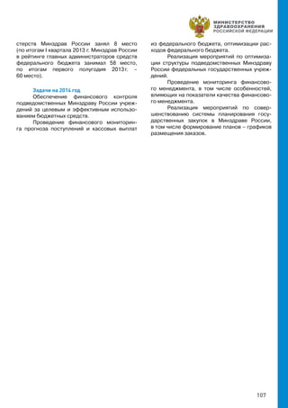 107
стерств Минздрав России занял 8 место
(по итогам I квартала 2013 г. Минздрав России
в рейтинге главных администраторов средств
федерального бюджета занимал 58 место,
по итогам первого полугодия 2013 г. –
60 место).
Задачи на 2014 год
Обеспечение финансового контроля
подведомственных Минздраву России учреж-
дений за целевым и эффективным использо-
ванием бюджетных средств.
Проведение финансового мониторин-
га прогноза поступлений и кассовых выплат
из федерального бюджета, оптимизации рас-
ходов федерального бюджета.
Реализация мероприятий по оптимиза-
ции структуры подведомственных Минздраву
России федеральных государственных учреж-
дений.
Проведение мониторинга финансово-
го менеджмента, в том числе особенностей,
влияющих на показатели качества финансово-
го менеджмента.
Реализация мероприятий по совер-
шенствованию системы планирования госу-
дарственных закупок в Минздраве России,
в том числе формирование планов – графиков
размещения заказов.
 