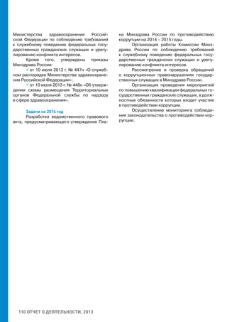 110 ОТЧЕТ О ДЕЯТЕЛЬНОСТИ, 2013
Министерства здравоохранения Россий-
ской Федерации по соблюдению требований
к служебному поведению федеральных госу-
дарственных гражданских служащих и урегу-
лированию конфликта интересов.
Кроме того, утверждены приказы
Минздрава России:
 от 10 июля 2013 г. № 447н «О служеб-
ном распорядке Министерства здравоохране-
ния Российской Федерации»;
 от 10 июля 2013 г. № 448н «Об утверж-
дении схемы размещения Территориальных
органов Федеральной службы по надзору
в сфере здравоохранения».
Задачи на 2014 год
Разработка ведомственного правового
акта, предусматривающего утверждение Пла-
на Минздрава России по противодействию
коррупции на 2014 – 2015 годы.
Организация работы Комиссии Минз-
драва России по соблюдению требований
к служебному поведению федеральных госу-
дарственных гражданских служащих и урегу-
лированию конфликта интересов.
Рассмотрение и проверка обращений
о коррупционных правонарушениях государ-
ственных служащих в Минздраве России.
Организация проведения мероприятий
по повышению квалификации федеральных го-
сударственных гражданских служащих, в долж-
ностные обязанности которых входит участие
в противодействии коррупции.
Осуществление мониторинга соблюде-
ния законодательства о противодействии кор-
рупции.
 