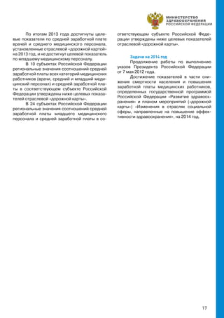 17
По итогам 2013 года достигнуты целе-
вые показатели по средней заработной плате
врачей и среднего медицинского персонала,
установленные отраслевой «дорожной картой»
на 2013 год, и не достигнут целевой показатель
по младшему медицинскому персоналу.
В 10 субъектах Российской Федерации
региональные значения соотношений средней
заработной платы всех категорий медицинских
работников (врачи, средний и младший меди-
цинский персонал) и средней заработной пла-
ты в соответствующем субъекте Российской
Федерации утверждены ниже целевых показа-
телей отраслевой «дорожной карты».
В 24 субъектах Российской Федерации
региональные значения соотношений средней
заработной платы младшего медицинского
персонала и средней заработной платы в со-
ответствующем субъекте Российской Феде-
рации утверждены ниже целевых показателей
отраслевой «дорожной карты».
Задачи на 2014 год
Продолжение работы по выполнению
указов Президента Российской Федерации
от 7 мая 2012 года.
Достижение показателей в части сни-
жения смертности населения и повышения
заработной платы медицинских работников,
определенных государственной программой
Российской Федерации «Развитие здравоох-
ранения» и планом мероприятий («дорожной
карты») «Изменения в отраслях социальной
сферы, направленные на повышение эффек-
тивности здравоохранения», на 2014 год.
 