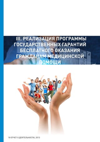 18 ОТЧЕТ О ДЕЯТЕЛЬНОСТИ, 2013
III. РЕАЛИЗАЦИЯ ПРОГРАММЫ
ГОСУДАРСТВЕННЫХ ГАРАНТИЙ
БЕСПЛАТНОГО ОКАЗАНИЯ
ГРАЖДАНАМ МЕДИЦИНСКОЙ
ПОМОЩИ
 