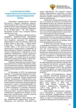 19
III. РЕАЛИЗАЦИЯ ПРОГРАММЫ
ГОСУДАРСТВЕННЫХ ГАРАНТИЙ БЕСПЛАТНОГО
ОКАЗАНИЯ ГРАЖДАНАМ МЕДИЦИНСКОЙ
ПОМОЩИ
Программа государственных гарантий
бесплатного оказания гражданам медицин-
ской помощи на 2013 год и на плановый пери-
од 2014 и 2015 годов утверждена постановле-
нием Правительства Российской Федерации
от 22 октября 2012 г. № 1074 (далее –
Программа на 2013 год) и впервые принята
сроком на три года.
Средние подушевые нормативы финан-
сирования, предусмотренные Программой
на 2013 год (без учета расходов федераль-
ного бюджета), увеличены по сравнению
с 2012 годом на 18 % и составляют: в 2013 году
9 032,5 рубля (в 2012 году – 7 633,4 рубля),
в 2014 году – 10 294,4 рубля, в 2015 году –
12 096,7 рубля, в том числе за счет средств
обязательного медицинского страхования на
финансирование базовой программы обяза-
тельного медицинского страхования за счет
субвенций Федерального фонда обязатель-
ного медицинского страхования в 2013 году –
5942,5 рубля, что на 45% больше по сравне-
нию в 2012 годом (4 102,9 рубля), в 2014 году –
6 962,5 рубля, в 2015 году – 8 481,5 рубля.
Впервые в медицинскую помощь, оказы-
ваемую бесплатно в рамках Программы, вклю-
чена паллиативная помощь, предоставляемая
в медицинских организациях, обоснованы нор-
мативы объема и финансовых затрат на ее ока-
зание.
В Программе на 2013 год изменились
подходы к планированию медицинской помо-
щи, оказываемой в амбулаторных условиях.
В качестве норматива объема медицинской
помощи, оказываемой в амбулаторных усло-
виях, введены посещения с профилактической
целью (включая посещения центров здоровья,
посещения в связи с диспансеризацией, по-
сещения среднего медицинского персонала),
а также посещения по оказанию паллиатив-
ной и неотложной медицинской помощи.
Указанные меры позволят совершенствовать
планирование медицинской помощи по при-
оритетным направлениям, включая развитие
профилактического направления.
Впервые введена новая единица объ-
ема амбулаторной медицинской помощи –
обращение, как кратность посещений при
одном заболевании. Это позволит оценить
уровень обращаемости населения за меди-
цинской помощью и установить дифференци-
рованные тарифы стоимости лечения при кон-
кретных заболеваниях.
Нормативы объема медицинской помо-
щи по условиям ее оказания, установленные
Программой на 2013 год, позволят продолжить
структурные преобразования в системе оказа-
ния медицинской помощи как за счет переноса
объемов стационарной помощи на амбулатор-
ный этап (поликлиники, дневные стационары),
так и за счет более эффективного и рациональ-
ного использования коечного фонда.
Программой на 2013 год утвержден ряд
показателей качества и доступности медицин-
ской помощи, что позволит в большей степени
защитить права пациентов на оказание каче-
ственной медицинской помощи.
С 2013 года структура тарифа на опла-
ту медицинской помощи за счет средств обя-
зательного медицинского страхования вклю-
чает все статьи расходов, за исключением
расходов государственных и муниципальных
медицинских организаций в части капитально-
го ремонта и проектно-сметной документации
для его проведения и приобретения обору-
дования стоимостью свыше 100 тысяч рублей
за единицу.
По предварительным данным расходы
на территориальные программы государствен-
ных гарантий бесплатного оказания гражда-
нам медицинской помощи (далее – террито-
риальные программы) в 2013 году составили
1 684,5 млрд рублей, что выше соответствую-
щих расходов 2012 года (1 307,0 млрд рублей)
на 28,9 %.
Расходы консолидированных бюдже-
тов субъектов Российской Федерации (без
учета межбюджетных трансфертов, переда-
ваемых в систему обязательного медицин-
ского страхования) в 2013 году составили
487,2 млрд рублей (в 2012 году –
580,6 млрд рублей), средства обяза-
тельного медицинского страхования –
1 197,3 млрд рублей (в 2012 году –
726,4 млрд рублей).
Доля средств обязательного медицин-
ского страхования в структуре территори-
альных программ государственных гарантий
в целом по Российской Федерации составила
70,8%, (от 96,7% в Калининградской области
до 36,6% в Ненецком автономном округе).
 