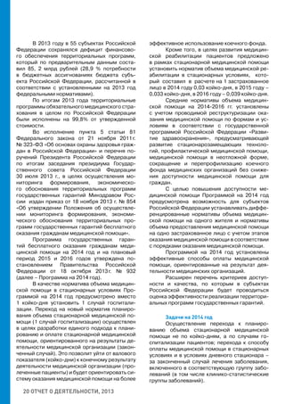 20 ОТЧЕТ О ДЕЯТЕЛЬНОСТИ, 2013
В 2013 году в 55 субъектах Российской
Федерации сохранялся дефицит финансово-
го обеспечения территориальных программ,
который по предварительным данным соста-
вил 85, 2 млрд рублей (28,9 % потребности
в бюджетных ассигнованиях бюджета субъ-
екта Российской Федерации, рассчитанной в
соответствии с установленными на 2013 год
федеральными нормативами).
По итогам 2013 года территориальные
программы обязательного медицинского стра-
хования в целом по Российской Федерации
были исполнены на 99,8% от утвержденной
стоимости.
Во исполнение пункта 5 статьи 81
Федерального закона от 21 ноября 2011 г.
№ 323-ФЗ «Об основах охраны здоровья граж-
дан в Российской Федерации» и перечня по-
ручений Президента Российской Федерации
по итогам заседания президиума Государ-
ственного совета Российской Федерации
30 июля 2013 г., в целях осуществления мо-
ниторинга формирования, экономическо-
го обоснования территориальных программ
государственных гарантий Минздравом Рос-
сии издан приказ от 18 ноября 2013 г. № 854
«Об утверждении Положения об осуществле-
нии мониторинга формирования, экономи-
ческого обоснования территориальных про-
грамм государственных гарантий бесплатного
оказания гражданам медицинской помощи».
Программа государственных гаран-
тий бесплатного оказания гражданам меди-
цинской помощи на 2014 год и на плановый
период 2015 и 2016 годов утверждена по-
становлением Правительства Российской
Федерации от 18 октября 2013 г. № 932
(далее – Программа на 2014 год).
В качестве норматива объема медицин-
ской помощи в стационарных условиях Про-
граммой на 2014 год предусмотрено вместо
1 койко-дня установить 1 случай госпитали-
зации. Переход на новый норматив планиро-
вания объема стационарной медицинской по-
мощи (1 случай госпитализации) осуществлен
в целях разработки единого подхода к плани-
рованию и оплате стационарной медицинской
помощи, ориентированного на результаты де-
ятельности медицинской организации (закон-
ченный случай). Это позволит уйти от валового
показателя (койко-дни) к конечному результату
деятельности медицинской организации (про-
леченные пациенты) и будет ориентировать си-
стему оказания медицинской помощи на более
эффективное использование коечного фонда.
Кроме того, в целях развития медицин-
ской реабилитации пациентов предложено
в рамках стационарной медицинской помощи
установить норматив объема медицинской ре-
абилитации в стационарных условиях, кото-
рый составил в расчете на 1 застрахованное
лицо в 2014 году 0,03 койко-дня, в 2015 году –
0,033 койко-дня, в 2016 году – 0,039 койко-дня.
Средние нормативы объема медицин-
ской помощи на 2014-2016 гг. установлены
с учетом проводимой реструктуризации ока-
зания медицинской помощи по формам и ус-
ловиям в соответствии с государственной
программой Российской Федерации «Разви-
тие здравоохранения», предусматривающей
развитие стационарозамещающих техноло-
гий, профилактической медицинской помощи,
медицинской помощи в неотложной форме,
сокращение и перепрофилизацию коечного
фонда медицинских организаций без сниже-
ния доступности медицинской помощи для
граждан.
С целью повышения доступности ме-
дицинской помощи Программой на 2014 год
предусмотрена возможность для субъектов
Российской Федерации устанавливать диффе-
ренцированные нормативы объема медицин-
ской помощи на одного жителя и нормативы
объема предоставления медицинской помощи
на одно застрахованное лицо с учетом этапов
оказания медицинской помощи в соответствии
с порядками оказания медицинской помощи.
Программой на 2014 год установлены
эффективные способы оплаты медицинской
помощи, ориентированные на результат дея-
тельности медицинских организаций.
Расширен перечень критериев доступ-
ности и качества, по которым в субъектах
Российской Федерации будет проводиться
оценка эффективности реализации территори-
альных программ государственных гарантий.
Задачи на 2014 год
Осуществление перехода к планиро-
ванию объема стационарной медицинской
помощи не по койко-дням, а по случаям го-
спитализации пациентов; перехода к способу
оплаты медицинской помощи в стационарных
условиях и в условиях дневного стационара –
за законченный случай лечения заболевания,
включенного в соответствующую группу забо-
леваний (в том числе клинико-статистические
группы заболеваний).
 