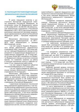 23
IV. РЕАЛИЗАЦИЯ ПРОГРАММ МОДЕРНИЗАЦИИ
ЗДРАВООХРАНЕНИЯ СУБЪЕКТОВ РОССИЙСКОЙ
ФЕДЕРАЦИИ
В целях повышения качества и до-
ступности бесплатной медицинской помо-
щи гражданам Российской Федерации, во
исполнение статьи 50 Федерального закона
от 29 ноября 2010 г. № 326-ФЗ «Об обязатель-
ном медицинском страховании в Российской
Федерации» в 2011-2013 годы осуществлялась
реализация мероприятий программ модерни-
зации здравоохранения субъектов Российской
Федерации (далее – Программ модерниза-
ции).
Финансовое обеспечение Программ
модернизации здравоохранения на 2011–
2013 годы предусмотрено в размере
664,3 млрд руб., из них:
 за счет средств бюджета Федераль-
ного фонда обязательного медицинского
страхования (420,1 млрд руб.),  29,8 млрд руб.
за счет субсидий Федерального фонда на ме-
роприятия по модернизации федеральных го-
сударственных учреждений,  до 12 млрд руб.,
из которых более 80% направлены из бюдже-
та Федерального фонда на выплаты сельским
врачам, что позволило привлечь на работу
в сельские населенные пункты и рабочие по-
селки 12 тыс. медицинских работников;
 за счет средств бюджетов субъектов
Российской Федерации (112,7 млрд руб.);
 за счет средств бюджетов территори-
альных фондов обязательного медицинского
страхования (131,5 млрд руб.).
Финансовое обеспечение Программ
модернизации на 2011–2013 годы предусмо-
трено на реализацию целей, установленных
Федеральным законом от 29 ноября 2010 г.
№ 326-ФЗ «Об обязательном медицинском
страховании в Российской Федерации»:
 укрепление материально-технической
базы учреждений здравоохранения, в том чис-
ле обеспечение завершения строительства ра-
нее начатых объектов, текущий и капитальный
ремонт, приобретение медицинского оборудо-
вания (343,9 млрд руб., в том числе субсидий
Федерального фонда обязательного медицин-
ского страхования – 281,0 млрд руб.);
 внедрение современных информаци-
онных систем в здравоохранение, обеспечива-
ющих переход на единый полис обязательного
медицинского страхования, внедрение теле-
медицинских систем, систем электронного до-
кументооборота и ведение медицинских карт
пациентов  в электронном виде (29,4 млрд руб.,
в том числе субсидий Федерального фонда
обязательного медицинского страхования –
20,3 млрд руб.);
 внедрение стандартов медицинской
помощи, повышение доступности амбула-
торной медицинской помощи, в том числе
предоставляемой врачами-специалистами
(291,0 млрд руб., в том числе субсидий Феде-
рального фонда обязательного медицинского
страхования – 118,9 млрд руб.).
Использование субсидий Федерального
фонда обязательного медицинского страхо-
вания в субъектах Российской Федерации на
реализацию мероприятий Программ модер-
низации составило 417,3 млрд руб. или 99,3 %
от размера предусмотренных субсидий, из них:
 на укрепление материально-техни-
ческой базы учреждений здравоохранения –
279,3 млрд руб. или 99,4 % от размера пред-
усмотренных на данные мероприятия субси-
дий;
 на внедрение современных инфор-
мационных систем в здравоохранение –
20,0 млрд руб. или 98,9 % от размера пред-
усмотренных на данные мероприятия субси-
дий;
 на внедрение стандартов медицин-
ской помощи – 117,9 млрд руб. или 99,2 %
от размера предусмотренных на данные меро-
приятия субсидий.
Наиболее высокий уровень использо-
вания субсидий Федерального фонда обяза-
тельного медицинского страхования на реали-
зацию мероприятий Программ по состоянию
на 1 января 2014 года отмечен:
 в части мероприятий по укреплению
материально-технической базы уровень ис-
пользования субсидий выше среднероссий-
ского (99,4%) в 65 субъектах Российской Феде-
рации, в 46 субъектах Российской Федерации
средства использованы в полном объеме;
 в части мероприятий по внедрению
современных информационных систем в здра-
воохранение уровень использования субсидий
выше среднероссийского (98,9%) в 71 субъ-
екте Российской Федерации, в 48 субъектах
Российской Федерации средства использова-
ны в полном объеме;
 в части мероприятий по внедрению
стандартов медицинской помощи, повыше-
нию доступности амбулаторной медицинской
помощи уровень использования субсидий
выше среднероссийского (99,2%) в 59 субъ-
 