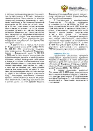 25
в которых запланированы данные мероприя-
тия, осуществляются в 6,0 тыс. учреждениях
здравоохранения. Мероприятия по ведению
электронного паспорта медицинского учреж-
дения завершены в 64 субъектах Российской
Федерации из 68 субъектов, осуществляют-
ся в 5,8 тыс. учреждениях здравоохранения.
Мероприятия по ведению паспорта здраво-
охранения субъекта Российской Федерации
полностью завершены в 47 субъектах Россий-
ской Федерации из 50 субъектов Российской
Федерации, в которых они запланированы,
осуществляются в 2,1 тыс. учреждениях здра-
воохранения. Закуплено 391 тыс. единиц ком-
пьютерной техники.
В соответствии с частью 12.1 статьи
51 Федерального закона от 29 ноября 2010 г.
№ 326-ФЗ «Об обязательном медицин-
ском страховании в Российской Федерации»
(далее – Федеральный закон № 326-ФЗ)
в 2013 году осуществлялись единовременные
компенсационные выплаты в размере одного
миллиона рублей медицинским работникам
в возрасте до 35 лет, прибывшим после окон-
чания образовательного учреждения высшего
профессионального образования на работу
в сельский населенный пункт либо рабочий
поселок или переехавшим на работу в сель-
ский населенный пункт либо рабочий поселок
из другого населенного пункта в указанном
году. Финансовое обеспечение единовре-
менных компенсационных выплат медицин-
ским работникам в 2013 году осуществлялось
в равных долях за счет средств бюджета
Федерального фонда обязательного медицин-
ского страхования и средств бюджетов субъек-
тов Российской Федерации.
В соответствии с распоряжением
Правительства Российской Федерации
от 8 ноября 2013 г. № 2068-р на 2013 год
были запланированы выплаты 5 723 медицин-
ским работникам. В бюджете Федерального
фонда обязательного медицинского стра-
хования с учетом резерва предусмотрено
2 861,5 млн рублей. По состоянию
на 1 января 2014 г., из бюджета Федераль-
ного фонда обязательного медицинского
страхования перечислено на осуществление
единовременных компенсационных выплат
2 139,0 млн рублей (для выплат 4 274 ме-
дицинским работникам), что составило
74,8% от предусмотренного объема средств.
Задачи на 2014 год
Продолжение реализации программ
модернизации здравоохранения субъектов
Российской Федерации в части реализации
Программы развития перинатальных центров
в Российской Федерации (утверждена распо-
ряжением Правительства Российской Федера-
ции от 9 декабря 2013 г. № 2302-р).
В рамках реализации указанной
Программы в 2013-2016 годах предусмотрены
мероприятия по проектированию, строитель-
ству и вводу в эксплуатацию 32 перинатальных
центров в 30 субъектах Российской Федерации
за счет средств обязательного медицинского
страхования.
 