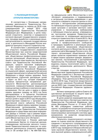 27
V. РЕАЛИЗАЦИЯ ФУНКЦИЙ
«ОТКРЫТОЕ МИНИСТЕРСТВО»
В соответствии с Основными направ-
лениями деятельности Правительства Рос-
сийской Федерации на период до 2018 года,
утвержденными 31 января 2013 года
Председателем Правительства Российской
Федерации Д.А. Медведевым, в целях повы-
шения открытости, качества и гражданского
контроля функций государственного управле-
ния, процедур выработки и реализации реше-
ний органов власти, оказания государственных
услуг, в деятельность Минздрава России вне-
дряются принципы открытого правительства.
В соответствии с реализацией концеп-
ции открытого государственного управления
Министерством при участии представителей
Общественной палаты Российской Федера-
ции, общественных профессиональных меди-
цинских организаций, общественных органи-
заций по защите прав пациентов, Экспертного
совета при Правительстве Российской Фе-
дерации, средств массовой информации,
а также заместителей высших должност-
ных лиц субъектов Российской Федерации
(в социальной сфере), руководителей органов
государственной власти субъектов Российской
Федерации в сфере охраны здоровья, была
представлена «публичная декларация целей
и задач» на 2013 год, которая определила
основные приоритетные направления дея-
тельности Министерства: диспансеризация
населения, совершенствование медицинской
помощи матери и ребенку и электронное здра-
воохранение. Эти же цели и задачи в сфере
охраны здоровья граждан на 2013 год были
декларированы и в субъектах Российской
Федерации. Итоги реализации публично заяв-
ленных целей и задач в 2013 году обсуждались
Министерством совместно с органами госу-
дарственной власти субъектов Российской
Федерации в сфере охраны здоровья граждан,
общественными организациями, Эксперт-
ным советом при Правительстве Российской
Федерации и средствами массовой информа-
ции дважды в течение года в режиме видео-
конференции и размещались на официальном
сайте Министерства в сети «Интернет».
В соответствии с Планом действий
по реализации Хартии по открытым данным,
утвержденным протоколом заочного голосо-
вания Правительственной комиссии по коор-
динации деятельности открытого правитель-
ства от 30 октября 2013 г. № АМ-П36-70пр,
на официальном сайте Министерства в сети
«Интернет» размещалась и поддерживалась
в актуальном состоянии информация о дея-
тельности в формате открытых данных в соот-
ветствии с методическими рекомендациями
по публикации открытых данных государствен-
ными органами и органами местного само-
управления и техническими требованиями
к публикации открытых данных, утвержденны-
ми протоколом заседания Правительствен-
ной комиссии по координации деятельности
открытого правительства от 4 июня 2013 г. № 4.
В целях вовлечения гражданского об-
щества и профессионального сообщества
в процедуры выработки и реализации реше-
ний, развития механизмов общественного
контроля деятельности Министерства на офи-
циальном сайте Минздрава России в сети «Ин-
тернет» организовано общественное обсуж-
дение проектов нормативных правовых актов
в сфере охраны здоровья граждан, федераль-
ных законов, постановлений и распоряжений
Правительства Российской Федерации, про-
водились опросы посетителей сайта по важ-
нейшим направлениям деятельности Мини-
стерства.
На площадке открытого правительства
Министерством здравоохранения Российской
Федерации совместно с Экспертным советом
при Правительстве Российской Федерации
обсуждены: План деятельности Министерства
на 2013-2018 годы, Стратегия лекарственного
обеспечения населения Российской Федера-
ции до 2025 года, государственная программа
Российской Федерации «Развитие здравоох-
ранения».
Активно проводилась работа Совета об-
щественных организаций по защите прав па-
циентов при Минздраве России.
В целях развития взаимодействия меж-
ду Министерством и Экспертным советом при
Правительстве Российской Федерации при-
казом Минздрава России от 15 июля 2013 г.
№ 465 утверждены совместные рабочие
группы: по разработке концепции организации
системы здравоохранения, по интеграции са-
морегулируемых организаций в систему здра-
воохранения, по развитию лекарственного
обеспечения населения.
Результаты социологического исследо-
вания по оценке качества общественного об-
суждения и экспертного сопровождения реа-
лизации планов деятельности Министерства
в 2013 году, проведенного Всероссийским цен-
тром изучения общественного мнения, пока-
зали высокий уровень информационной рабо-
 