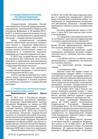 30 ОТЧЕТ О ДЕЯТЕЛЬНОСТИ, 2013
VI. ГОСУДАРСТВЕННАЯ ПРОГРАММА
РОССИЙСКОЙ ФЕДЕРАЦИИ
«РАЗВИТИЕ ЗДРАВООХРАНЕНИЯ»
Государственная программа Россий-
ской Федерации «Развитие здравоохранения»,
утвержденная распоряжением Правительства
Российской Федерации от 24 декабря 2012 г.
№ 2511-р, является одним из основных инстру-
ментов всех преобразований в здравоохране-
нии (далее – государственная программа).
Целью государственной программы
является обеспечение доступности медицин-
ской помощи и повышение эффективности
медицинских услуг, объемы, виды и качество
которых должны соответствовать уровню за-
болеваемости и потребностям населения,
передовым достижениям медицинской науки.
В 2013 году государственная програм-
ма претерпела ряд изменений, были учтены
замечания и предложения заинтересованных
федеральных органов исполнительной власти
и представителей общественности.
Также был уточнен план реализации
государственной программы, с учетом выпол-
ненных мероприятий 2013 года.
В 2013 году Министерством был подго-
товлен проект постановления Правительства
Российской Федерации, в котором отражены
все изменения, вносимые в государственную
программу.
6.1. Профилактика заболеваний и форми-
рование здорового образа жизни
Формирование здорового образа
жизни
В 2013 году в Российской Федера-
ции продолжалось выполнение мероприя-
тий Концепции демографической политики
Российской Федерации на период до 2025
года, Концепции осуществления государ-
ственной политики противодействия потре-
блению табака на 2010 - 2015 годы и плана по
ее реализации, Концепции государственной
политики по снижению масштабов злоупотре-
бления алкогольной продукцией и профилакти-
ки алкоголизма среди населения Российской
Федерации на период до 2020 года, Основ го-
сударственной политики Российской Федера-
ции в области здорового питания населения на
период до 2020 года и плана по их реализации.
Принят Федеральный закон от 23 февра-
ля 2013 г. № 15-ФЗ «Об охране здоровья граж-
дан от воздействия окружающего табачного
дыма и последствий потребления табака», на-
правленный на предупреждение возникнове-
ния заболеваний, связанных с воздействием
окружающего табачного дыма и потреблением
табака.
Согласно федеральному закону в Рос-
сии c 1 июня 2013 года курение было полно-
стью запрещено:
 в городском и пригородном транспор-
те, на объектах транспортной инфраструктуры
и у входов в здания вокзалов и аэропортов;
 на территории и в помещениях учреж-
дений системы здравоохранения, образова-
ния, культуры, физкультуры и спорта;
 в помещениях социальных служб,
помещениях, занимаемых органами государ-
ственной власти, органами местного самоу-
правления;
 на рабочих местах и в рабочих зонах,
организованных в помещениях; нестационар-
ных торговых объектах;
 на территориях детских площадок,
пляжей;
 на воздушных судах.
Законом также был введен запрет на
стимулирование продажи табака и спонсор-
ство табачных компаний, на продажу насвая, на
продажу табачных изделий в образовательных,
культурных, спортивных, медицинских и сана-
торно-курортных организациях, в помещениях,
занимаемых органами государственной вла-
сти, органами местного самоуправления.
С 15 ноября 2013 года в России пол-
ностью запрещена реклама сигарет, а также
введены штрафы за курение в неположенных
местах, рекламу табачных изделий и другие
нарушения антитабачного законодательства.
В целях реализации Федерального
закона № 15-ФЗ принято постановление
Правительства Российской Федерации
от 23 декабря 2013 г. № 1214 «Об утверждении
Положения о проведении мониторинга и оцен-
ки эффективности реализации мероприятий,
направленных на предотвращение воздей-
ствия окружающего табачного дыма и сокра-
щение потребления табака».
В 2013 году Министерство принима-
ло активное участие в разработке Федераль-
ного закона от 21 октября 2013 г. № 274-ФЗ
«О внесении изменений в Кодекс Российской
Федерации об административных правона-
рушениях и Федеральный закон «О рекламе»
 