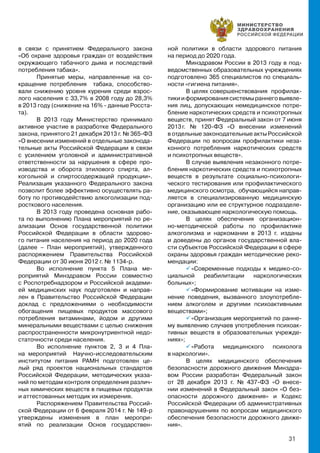 31
в связи с принятием Федерального закона
«Об охране здоровья граждан от воздействия
окружающего табачного дыма и последствий
потребления табака».
Принятые меры, направленные на со-
кращение потребления табака, способство-
вали снижению уровня курения среди взрос-
лого населения с 33,7% в 2008 году до 28,3%
в 2013 году (снижение на 16% - данные Росста-
та).
В 2013 году Министерство принимало
активное участие в разработке Федерального
закона, принятого 21 декабря 2013 г. № 365-ФЗ
«О внесении изменений в отдельные законода-
тельные акты Российской Федерации в связи
с усилением уголовной и административной
ответственности за нарушения в сфере про-
изводства и оборота этилового спирта, ал-
когольной и спиртосодержащей продукции».
Реализация указанного Федерального закона
позволит более эффективно осуществлять ра-
боту по противодействию алкоголизации под-
росткового населения.
В 2013 году проведена основная рабо-
та по выполнению Плана мероприятий по ре-
ализации Основ государственной политики
Российской Федерации в области здорово-
го питания населения на период до 2020 года
(далее – План мероприятий), утвержденного
распоряжением Правительства Российской
Федерации от 30 июня 2012 г. № 1134-р.
Во исполнение пункта 5 Плана ме-
роприятий Минздравом России совместно
с Роспотребнадзором и Российской академи-
ей медицинских наук подготовлен и направ-
лен в Правительство Российской Федерации
доклад с предложениями о необходимости
обогащения пищевых продуктов массового
потребления витаминами, йодом и другими
минеральными веществами с целью снижения
распространенности микронутриентной недо-
статочности среди населения.
Во исполнение пунктов 2, 3 и 4 Пла-
на мероприятий Научно-исследовательским
институтом питания РАМН подготовлен це-
лый ряд проектов национальных стандартов
Российской Федерации, методических указа-
ний по методам контроля определения различ-
ных химических веществ в пищевых продуктах
и аттестованных методик их измерения.
Распоряжением Правительства Россий-
ской Федерации от 6 февраля 2014 г. № 149-р
утверждены изменения в план меропри-
ятий по реализации Основ государствен-
ной политики в области здорового питания
на период до 2020 года.
Минздравом России в 2013 году в под-
ведомственных образовательных учреждениях
подготовлено 365 специалистов по специаль-
ности «гигиена питания».
В целях совершенствования профилак-
тикииформированиясистемыраннеговыявле-
ния лиц, допускающих немедицинское потре-
бление наркотических средств и психотропных
веществ, принят Федеральный закон от 7 июня
2013 г. № 120-ФЗ «О внесении изменений
в отдельные законодательные акты Российской
Федерации по вопросам профилактики неза-
конного потребления наркотических средств
и психотропных веществ».
В случае выявления незаконного потре-
бления наркотических средств и психотропных
веществ в результате социально-психологи-
ческого тестирования или профилактического
медицинского осмотра, обучающийся направ-
ляется в специализированную медицинскую
организацию или ее структурное подразделе-
ние, оказывающее наркологическую помощь.
В целях обеспечения организацион-
но-методической работы по профилактике
алкоголизма и наркомании в 2013 г. изданы
и доведены до органов государственной вла-
сти субъектов Российской Федерации в сфере
охраны здоровья граждан методические реко-
мендации:
 «Современные подходы к медико-со-
циальной реабилитации наркологических
больных»;
 «Формирование мотивации на изме-
нение поведения, вызванного злоупотребле-
нием алкоголем и другими психоактивными
веществами»;
 «Организация мероприятий по ранне-
му выявлению случаев употребления психоак-
тивных веществ в образовательных учрежде-
ниях»;
 «Работа медицинского психолога
в наркологии».
В целях медицинского обеспечения
безопасности дорожного движения Минздра-
вом России разработан Федеральный закон
от 28 декабря 2013 г. № 437-ФЗ «О внесе-
нии изменений в Федеральный закон «О без-
опасности дорожного движения» и Кодекс
Российской Федерации об административных
правонарушениях по вопросам медицинского
обеспечения безопасности дорожного движе-
ния».
 