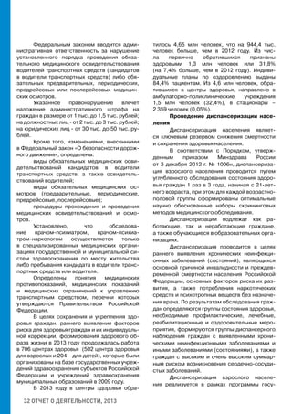 32 ОТЧЕТ О ДЕЯТЕЛЬНОСТИ, 2013
Федеральным законом вводится адми-
нистративная ответственность за нарушение
установленного порядка проведения обяза-
тельного медицинского освидетельствования
водителей транспортных средств (кандидатов
в водители транспортных средств) либо обя-
зательных предварительных, периодических,
предрейсовых или послерейсовых медицин-
ских осмотров.
Указанное правонарушение влечет
наложение административного штрафа на
граждан в размере от 1 тыс. до 1,5 тыс. рублей;
на должностных лиц - от 2 тыс. до 3 тыс. рублей;
на юридических лиц - от 30 тыс. до 50 тыс. ру-
блей.
Кроме того, изменениями, внесенными
в Федеральный закон «О безопасности дорож-
ного движения», определены:
виды обязательных медицинских осви-
детельствований кандидатов в водители
транспортных средств, а также освидетель-
ствований водителей;
виды обязательных медицинских ос-
мотров (предварительные, периодические,
предрейсовые, послерейсовые);
процедуры прохождения и проведения
медицинских освидетельствований и осмо-
тров.
Установлено, что обследова-
ние врачом-психиатром, врачом-психиа-
тром-наркологом осуществляется только
в специализированных медицинских органи-
зациях государственной и муниципальной си-
стем здравоохранения по месту жительства
либо пребывания кандидата в водители транс-
портных средств или водителя.
Определены понятия медицинских
противопоказаний, медицинских показаний
и медицинских ограничений к управлению
транспортным средством, перечни которых
утверждаются Правительством Российской
Федерации.
В целях сохранения и укрепления здо-
ровья граждан, раннего выявления факторов
риска для здоровья граждан и их индивидуаль-
ной коррекции, формирования здорового об-
раза жизни в 2013 году продолжалась работа
в 706 центрах здоровья (502 центра здоровья
для взрослых и 204 – для детей), которые были
организованы на базе государственных учреж-
дений здравоохранения субъектов Российской
Федерации и учреждений здравоохранения
муниципальных образований в 2009 году.
В 2013 году в центры здоровья обра-
тилось 4,65 млн человек, что на 944,4 тыс.
человек больше, чем в 2012 году. Из чис-
ла первично обратившихся признаны
здоровыми 1,3 млн человек или 31,8%
(на 7,4% больше, чем в 2012 году). Индиви-
дуальные планы по оздоровлению выданы
84,4% пациентам. Из 4,6 млн человек, обра-
тившихся в центры здоровья, направлено в
амбулаторно-поликлинические учреждения
1,5 млн человек (32,4%), в стационары –
2 359 человек (0,05%).
Проведение диспансеризации насе-
ления
Диспансеризация населения являет-
ся ключевым резервом снижения смертности
и сохранения здоровья населения.
В соответствии с Порядком, утверж-
денным приказом Минздрава России
от 3 декабря 2012 г. № 1006н, диспансериза-
ция взрослого населения проводится путем
углубленного обследования состояния здоро-
вья граждан 1 раз в 3 года, начиная с 21-лет-
него возраста, при этом для каждой возрастно-
половой группы сформированы оптимальные
научно обоснованные наборы скрининговых
методов медицинского обследования.
Диспансеризации подлежат как ра-
ботающие, так и неработающие граждане,
а также обучающиеся в образовательных орга-
низациях.
Диспансеризация проводится в целях
раннего выявления хронических неинфекци-
онных заболеваний (состояний), являющихся
основной причиной инвалидности и преждев-
ременной смертности населения Российской
Федерации, основных факторов риска их раз-
вития, а также потребления наркотических
средств и психотропных веществ без назначе-
ния врача. По результатам обследования граж-
дан определяются группы состояния здоровья,
необходимые профилактические, лечебные,
реабилитационные и оздоровительные меро-
приятия, формируются группы диспансерного
наблюдения граждан с выявленными хрони-
ческими неинфекционными заболеваниями и
иными заболеваниями (состояниями), а также
граждан с высоким и очень высоким суммар-
ным риском возникновения сердечно-сосуди-
стых заболеваний.
Диспансеризация взрослого населе-
ния реализуется в рамках программы госу-
 